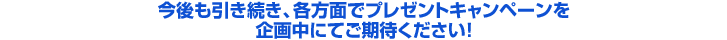 今後も引き続き、各方面でプレゼントキャンペーンを企画中にてご期待ください！